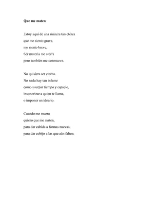 Que me maten
Estoy aquí de una manera tan etérea
que me siento grave,
me siento breve.
Ser materia me aterra
pero también me conmueve.
No quisiera ser eterna.
No nada hay tan infame
como usurpar tiempo y espacio,
insonorizar a quien te llama,
o imponer un ideario.
Cuando me muera
quiero que me maten,
para dar cabida a formas nuevas,
para dar cobijo a las que aún falten.
 