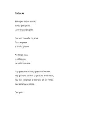 Qué pena
Sufro por lo que siento,
por lo que ignoro
y por lo que invento.
Duermo envuelta en pena,
duermo poco,
el sueño quema.
No tengo casa,
la vida pasa,
me quiero entera.
Hay personas tristes y personas buenas,
hay quien ve colores y quien ve problemas,
hay más sangre en el mar que en las venas,
más ceniza que arena.
Qué pena.
 