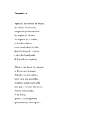 Desprenderse
Aprendí a deshacerme del exceso,
del temor a los fracasos;
comprendí que la costumbre
me alejaba del Parnaso.
Me impedía ser la lumbre,
el destello del ocaso
en un mundo donde el odio,
donde la fuerza del rechazo
está en lo alto del podio
de los sucios monopolios.
Ahora es más ligero mi equipaje,
ni de marca ni de encaje.
Antes llevaba mil maletas,
ahora llevo una incompleta
donde hay espacio suficiente
para que el recuerdo prevalezca.
Pues no es mi cuerpo,
es mi mente,
que tras la odisea permite
que amanezca y me despierte.
 