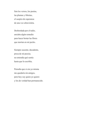 Son los versos, los poetas,
las plumas y libretas,
el suspiro de esperanza
de una voz ultravioleta.
Desbordada por el tedio,
ansiaba algún remedio
para hacer brotar las flores
que morían en mi pecho.
Siempre ausente, decadente,
presa de mi poesía;
no entendía qué sentía
hasta que lo escribía.
Pensaba que si era yo misma
me quedaría sin amigos,
pero hoy soy quien yo quiero
y los de verdad han permanecido.
 