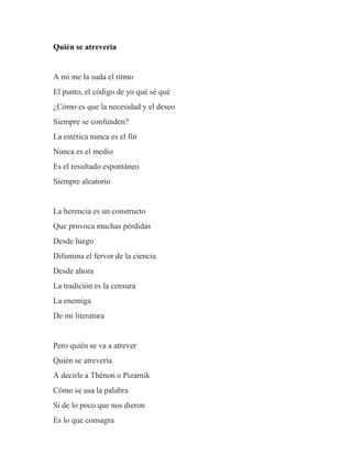 Quién se atrevería
A mí me la suda el ritmo
El punto, el código de yo qué sé qué
¿Cómo es que la necesidad y el deseo
Siempre se confunden?
La estética nunca es el fin
Nunca es el medio
Es el resultado espontáneo
Siempre aleatorio
La herencia es un constructo
Que provoca muchas pérdidas
Desde luego
Difumina el fervor de la ciencia
Desde ahora
La tradición es la censura
La enemiga
De mi literatura
Pero quién se va a atrever
Quién se atrevería
A decirle a Thénon o Pizarnik
Cómo se usa la palabra
Si de lo poco que nos dieron
Es lo que consagra
 