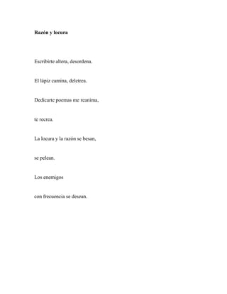 Razón y locura
Escribirte altera, desordena.
El lápiz camina, deletrea.
Dedicarte poemas me reanima,
te recrea.
La locura y la razón se besan,
se pelean.
Los enemigos
con frecuencia se desean.
 