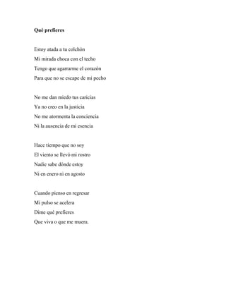 Qué prefieres
Estoy atada a tu colchón
Mi mirada choca con el techo
Tengo que agarrarme el corazón
Para que no se escape de mi pecho
No me dan miedo tus caricias
Ya no creo en la justicia
No me atormenta la conciencia
Ni la ausencia de mi esencia
Hace tiempo que no soy
El viento se llevó mi rostro
Nadie sabe dónde estoy
Ni en enero ni en agosto
Cuando pienso en regresar
Mi pulso se acelera
Dime qué prefieres
Que viva o que me muera.
 