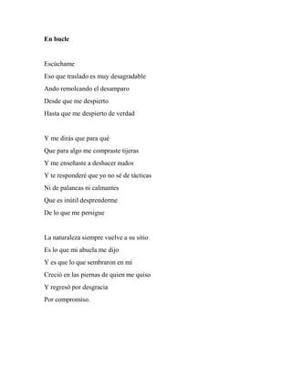 En bucle
Escúchame
Eso que traslado es muy desagradable
Ando remolcando el desamparo
Desde que me despierto
Hasta que me despierto de verdad
Y me dirás que para qué
Que para algo me compraste tijeras
Y me enseñaste a deshacer nudos
Y te responderé que yo no sé de tácticas
Ni de palancas ni calmantes
Que es inútil desprenderme
De lo que me persigue
La naturaleza siempre vuelve a su sitio
Es lo que mi abuela me dijo
Y es que lo que sembraron en mí
Creció en las piernas de quien me quiso
Y regresó por desgracia
Por compromiso.
 
