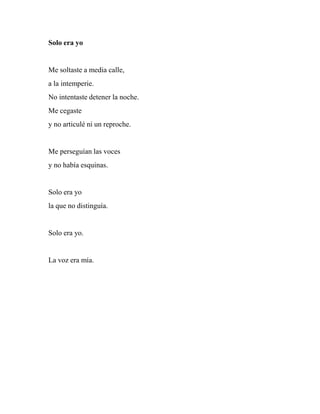 Solo era yo
Me soltaste a media calle,
a la intemperie.
No intentaste detener la noche.
Me cegaste
y no articulé ni un reproche.
Me perseguían las voces
y no había esquinas.
Solo era yo
la que no distinguía.
Solo era yo.
La voz era mía.
 