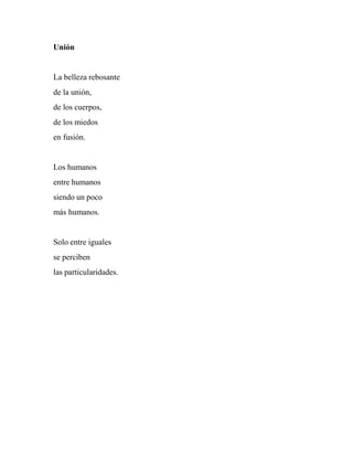 Unión
La belleza rebosante
de la unión,
de los cuerpos,
de los miedos
en fusión.
Los humanos
entre humanos
siendo un poco
más humanos.
Solo entre iguales
se perciben
las particularidades.
 
