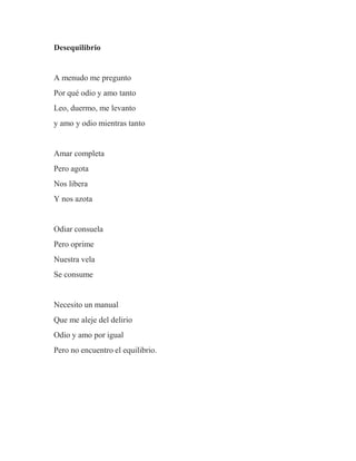 Desequilibrio
A menudo me pregunto
Por qué odio y amo tanto
Leo, duermo, me levanto
y amo y odio mientras tanto
Amar completa
Pero agota
Nos libera
Y nos azota
Odiar consuela
Pero oprime
Nuestra vela
Se consume
Necesito un manual
Que me aleje del delirio
Odio y amo por igual
Pero no encuentro el equilibrio.
 