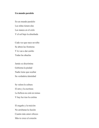 Un mundo paralelo
En un mundo paralelo
Las niñas tienen alas
Las manos en el cielo
Y el sol bajo la almohada
Cada vez que nace un niño
Se abren las fronteras
Y le van a dar cariño
Todas las abuelas
Jamás se discrimina
Gobierna la piedad
Nadie tiene que ocultar
Su verdadera identidad
Se valora la cultura
El arte y la escritura
La belleza no está en ruinas
Y hay luz tras la cortina
El engaño y la traición
No arrebatan la ilusión
Cuanto más amor ofreces
Más te crece el corazón
 