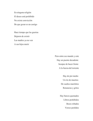 En ninguna religión
El deseo está prohibido
No existe convicción
De que gozar es un castigo
Hace tiempo que las guerras
Dejaron de existir
Las madres ya no ven
A sus hijos morir
Pero entre ese mundo y este
Hay un puente decadente
Incapaz de hacer frente
A la fuerza del torrente
Hay de por medio
Un río de muertos
De sueños marchitos
Renuncias y gritos
Hay barcos quemados
Libros prohibidos
Besos robados
Versos perdidos
 