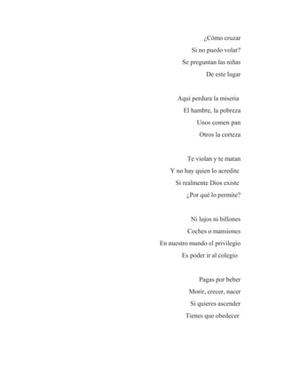¿Cómo cruzar
Si no puedo volar?
Se preguntan las niñas
De este lugar
Aquí perdura la miseria
El hambre, la pobreza
Unos comen pan
Otros la corteza
Te violan y te matan
Y no hay quien lo acredite
Si realmente Dios existe
¿Por qué lo permite?
Ni lujos ni billones
Coches o mansiones
En nuestro mundo el privilegio
Es poder ir al colegio
Pagas por beber
Morir, crecer, nacer
Si quieres ascender
Tienes que obedecer
 