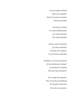 En este mundo artificial
Todo está comprado
Hasta los recursos naturales
Están privatizados
Si naciste en África
Y te estás deshidratando
¿Te estás muriendo
O te están matando?
¿Somos seres racionales?
¿O somos animales?
Un punto en el espacio
Y nos creemos especiales
¿Podemos vivir de otra manera?
¿O no existen más sistemas?
¿Es perpetua la condena
De morir bajo trincheras?
Yo no tengo las repuestas
Pero sé que hay un problema
No me pidas soluciones
Esto solo es un poema.
 