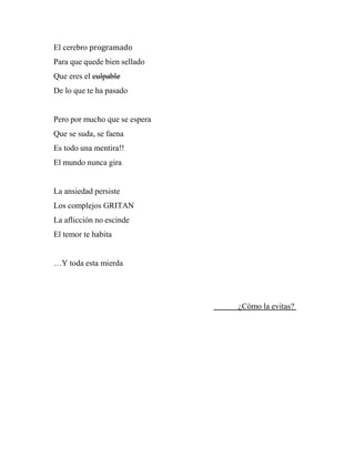 El cerebro programado
Para que quede bien sellado
Que eres el culpable
De lo que te ha pasado
Pero por mucho que se espera
Que se suda, se faena
Es todo una mentira!!
El mundo nunca gira
La ansiedad persiste
Los complejos GRITAN
La aflicción no escinde
El temor te habita
…Y toda esta mierda
¿Cómo la evitas?
 