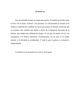 Al menos yo
Soy tan inestable porque no tengo otra opción. El mundo me divide como
lo hace con la tierra, el dinero y las personas. La vida humana se resume en el
esfuerzo constante por combatir las lacras que genera el sistema, contra las que
no tenemos más remedio que luchar a través de la búsqueda incesante de la
belleza, que adopta una infinitud de formas. Es así que (al menos yo) no veo
escapatoria a la tristeza transitoria. O permanente. En mi caso es el estado
natural, y la felicidad su combatiente. Y todo lo que la genera es marginal e
independiente.
La belleza yo la encuentro en el arte y en la gente.
 