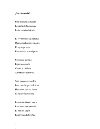 ¿Meritocracia?
Una infancia caducada
La orilla de la madurez
La inocencia disipada
El recuerdo de las sábanas
Que abrigaban mis miedos
El agua que caía
En cascadas por mi pelo
Sueños en jardines
Pájaros en vuelo
Cisnes y violines
Abrazos de consuelo
Solo quedan recuerdos
Pero es más que suficiente
Hay niños que no tienen
Ni futuro ni presente
La constancia del hastío
La rompedora soledad
El eco del vacío
La arrebatada libertad
.
.
 