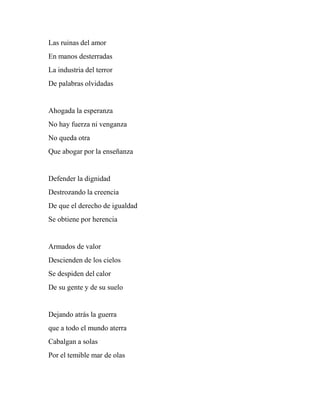 Las ruinas del amor
En manos desterradas
La industria del terror
De palabras olvidadas
Ahogada la esperanza
No hay fuerza ni venganza
No queda otra
Que abogar por la enseñanza
Defender la dignidad
Destrozando la creencia
De que el derecho de igualdad
Se obtiene por herencia
Armados de valor
Descienden de los cielos
Se despiden del calor
De su gente y de su suelo
Dejando atrás la guerra
que a todo el mundo aterra
Cabalgan a solas
Por el temible mar de olas
 