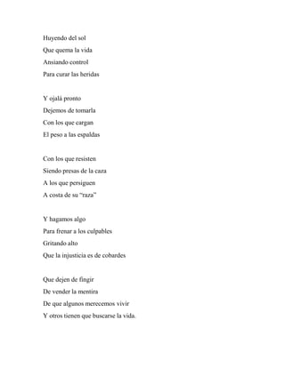 Huyendo del sol
Que quema la vida
Ansiando control
Para curar las heridas
Y ojalá pronto
Dejemos de tomarla
Con los que cargan
El peso a las espaldas
Con los que resisten
Siendo presas de la caza
A los que persiguen
A costa de su “raza”
Y hagamos algo
Para frenar a los culpables
Gritando alto
Que la injusticia es de cobardes
Que dejen de fingir
De vender la mentira
De que algunos merecemos vivir
Y otros tienen que buscarse la vida.
 