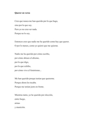 Querer en verso
Creo que nunca me han querido por lo que hago,
sino por lo que soy.
Pero yo no creo ser nada.
Porque no lo soy.
Entonces creo que nadie me ha querido como hay que querer.
O por lo menos, como yo quiero que me quieran.
Nadie me ha querido por cómo escribo,
por cómo abrazo el abismo,
por lo que digo,
por lo que exhibo,
por cómo vivo el feminismo...
Me han querido porque tenían que quererme.
Porque ahora les tocaba.
Porque me tenían justo en frente.
Mientras tanto, yo he querido por elección,
entre fuego,
armas
y munición.
 
