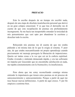 PREFACIO
Esto lo escribo después de un tiempo sin escribir nada,
después de una etapa de absoluta insatisfacción personal que derivó
en un gran colapso emocional. Y es que tras el derrumbe me di
cuenta de que esta recopilación de poemas era profundamente
incongruente. Se me hacía tan insoportable entender la toxicidad de
mis pensamientos que casi opto por abandonar la escritura y
desechar todo lo escrito.
Releyendo mis poemas me di cuenta de que me estaba
pidiendo a mí misma más de lo que le exigía al sistema. Y peor
aún, de que estaba mercantilizando mi propio aprendizaje cuando
precisamente mi mensaje perseguía la liberación de imposiciones.
Quería ser tantas cosas a la vez que caí en la codicia espiritual.
Estaba viviendo y sintiendo demasiado rápido, y era tan asfixiante
mi impulso por trascender que no encontraba satisfacción en nada,
me topaba constantemente con la frustración y la insuficiencia.
Pero ahora que me estoy reconciliando conmigo misma
entiendo la importancia que tienen estos poemas en mi proceso de
autoconocimiento y autocuestamiento. Porque a partir de aquí me
toca buscar nuevas definiciones. A partir de aquí crezco. Y por fin
empiezo a sentirme bien.
 