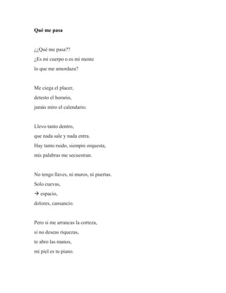 Qué me pasa
¿¿Qué me pasa??
¿Es mi cuerpo o es mi mente
lo que me amordaza?
Me ciega el placer,
detesto el horario,
jamás miro el calendario.
Llevo tanto dentro,
que nada sale y nada entra.
Hay tanto ruido, siempre orquesta,
mis palabras me secuestran.
No tengo llaves, ni muros, ni puertas.
Solo cuevas,
 espacio,
dolores, cansancio.
Pero si me arrancas la corteza,
si no deseas riquezas,
te abro las manos,
mi piel es tu piano.
 