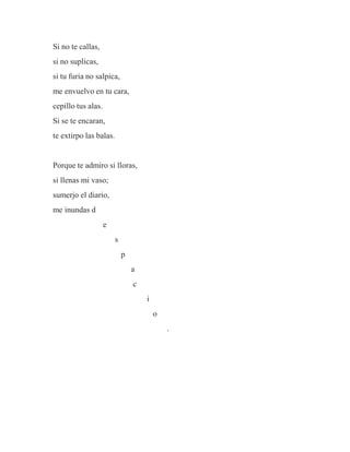 Si no te callas,
si no suplicas,
si tu furia no salpica,
me envuelvo en tu cara,
cepillo tus alas.
Si se te encaran,
te extirpo las balas.
Porque te admiro si lloras,
si llenas mi vaso;
sumerjo el diario,
me inundas d
e
s
p
a
c
i
o
.
 