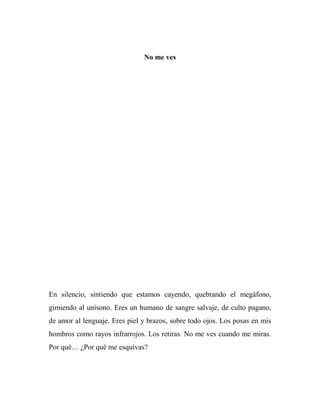 No me ves
En silencio, sintiendo que estamos cayendo, quebrando el megáfono,
gimiendo al unísono. Eres un humano de sangre salvaje, de culto pagano,
de amor al lenguaje. Eres piel y brazos, sobre todo ojos. Los posas en mis
hombros como rayos infrarrojos. Los retiras. No me ves cuando me miras.
Por qué… ¿Por qué me esquivas?
 