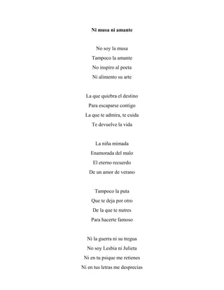 Ni musa ni amante
No soy la musa
Tampoco la amante
No inspiro al poeta
Ni alimento su arte
La que quiebra el destino
Para escaparse contigo
La que te admira, te cuida
Te devuelve la vida
La niña mimada
Enamorada del malo
El eterno recuerdo
De un amor de verano
Tampoco la puta
Que te deja por otro
De la que te nutres
Para hacerte famoso
Ni la guerra ni su tregua
No soy Lesbia ni Julieta
Ni en tu psique me retienes
Ni en tus letras me desprecias
 