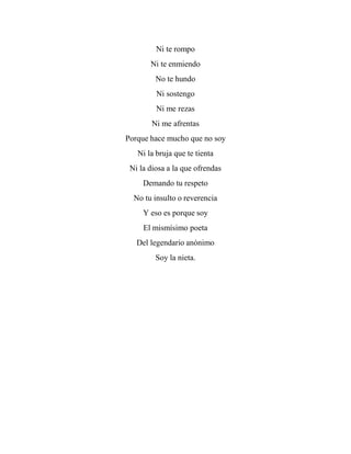 Ni te rompo
Ni te enmiendo
No te hundo
Ni sostengo
Ni me rezas
Ni me afrentas
Porque hace mucho que no soy
Ni la bruja que te tienta
Ni la diosa a la que ofrendas
Demando tu respeto
No tu insulto o reverencia
Y eso es porque soy
El mismísimo poeta
Del legendario anónimo
Soy la nieta.
 