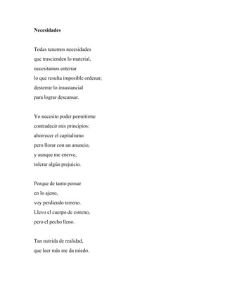 Necesidades
Todas tenemos necesidades
que trascienden lo material,
necesitamos enterrar
lo que resulta imposible ordenar;
desterrar lo insustancial
para lograr descansar.
Yo necesito poder permitirme
contradecir mis principios:
aborrecer el capitalismo
pero llorar con un anuncio,
y aunque me enerve,
tolerar algún prejuicio.
Porque de tanto pensar
en lo ajeno,
voy perdiendo terreno.
Llevo el cuerpo de estreno,
pero el pecho lleno.
Tan nutrida de realidad,
que leer más me da miedo.
 