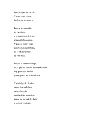 Pero siempre me excedo.
Y entre tanta verdad,
finalmente, me enredo.
Por eso algunos días
no cuestiono,
y si alguien me destruye,
al instante le perdono.
Y por eso lloro y lloro
por absolutamente todo,
no sé liberar espacio
de otro modo.
Porque el resto del tiempo,
en el que “de verdad” se está viviendo,
hay que tragar mucho
para soportar los pensamientos.
Y si sé algo del destino
es que la sensibilidad
es un obsequio,
pero también un castigo
que, o me salvará del daño,
o acabará conmigo.
 