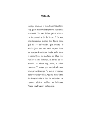 Mi lápida
Cuando amanece el mundo empequeñece.
Hay quien muestra indiferencia y quien se
estremece. Yo soy de las que se adentra
en los armarios de la tierra. A la que
aplastan cuando cierran. Soy de esa gente
que no se desvincula, que arrastra el
miedo ajeno, que toca hasta las púas. Pero
me quemo si no freno. Ando, ando, ando
y nunca llego, me adelanta mi álter ego.
Resido en las fronteras, en mitad de los
poemas. A veces soy acera, a veces
carretera. Y parece que no entiendes que
no quiero más cosas. No quiero promesas.
Tampoco quiero rosas. Quiero morir libre,
deslizarme hacia la fosa sin molestias, sin
esposas. Quiero asfalto, no baldosas.
Poesía en el verso y en la prosa.
 