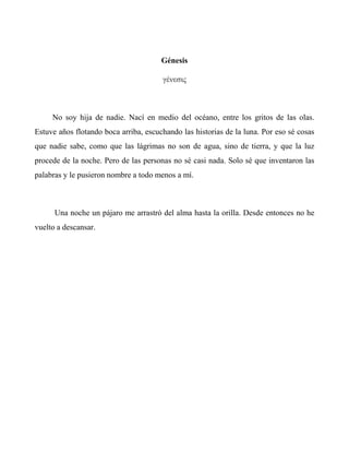 Génesis
γένεσις
No soy hija de nadie. Nací en medio del océano, entre los gritos de las olas.
Estuve años flotando boca arriba, escuchando las historias de la luna. Por eso sé cosas
que nadie sabe, como que las lágrimas no son de agua, sino de tierra, y que la luz
procede de la noche. Pero de las personas no sé casi nada. Solo sé que inventaron las
palabras y le pusieron nombre a todo menos a mí.
Una noche un pájaro me arrastró del alma hasta la orilla. Desde entonces no he
vuelto a descansar.
 