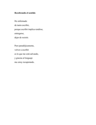 Recobrando el sentido
He enfermado
de tanto escribir,
porque escribir implica rendirse,
entregarse,
dejar de resistir.
Pero paradójicamente,
volver a escribir
es lo que me está salvando,
y gracias al lenguaje
me estoy recuperando.
 