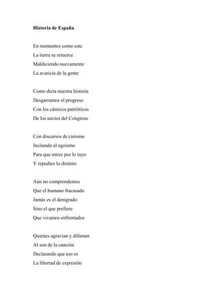 Historia de España
En momentos como este
La tierra se retuerce
Maldiciendo nuevamente
La avaricia de la gente
Como dicta nuestra historia
Desgarramos el progreso
Con los cánticos patrióticos
De los necios del Congreso
Con discursos de cinismo
Incitando al egoísmo
Para que mires por lo tuyo
Y repudies lo distinto
Aún no comprendemos
Que el humano fracasado
Jamás es el denigrado
Sino el que prefiere
Que vivamos enfrentados
Quienes agravian y difaman
Al son de la canción
Declarando que eso es
La libertad de expresión
 