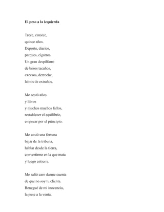 El peso a la izquierda
Trece, catorce,
quince años.
Deporte, diarios,
parques, cigarros.
Un gran despilfarro
de besos tacaños,
excesos, derroche,
labios de extraños.
Me costó años
y libros
y muchos muchos fallos,
restablecer el equilibrio,
empezar por el principio.
Me costó una fortuna
bajar de la tribuna,
hablar desde la tierra,
convertirme en la que mata
y luego entierra.
Me salió caro darme cuenta
de que no soy tu clienta.
Renegué de mi inocencia,
la puse a la venta.
 