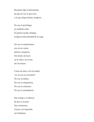 Recuperé algo al percatarme
de que no soy lo que toco,
y lo que eligen darme, tampoco.
No soy tu psicóloga,
yo también sufro.
Si quieres ayuda, dialoga,
cuelga tu masculinidad de la soga.
No soy tu experimento,
soy un ser carne,
pasión y progreso.
Sin ánimo de lucro
en la vida y en el arte
me involucro.
Como me dice a mí mi madre
"yo no soy tu secretaria".
No soy tu niñera.
No soy tu maquinaria.
No soy tu camarera.
No soy tu arrendataria.
Soy testigo y evidencia
de que se avanza.
Soy resistencia,
el peso a la izquierda
en la balanza.
 