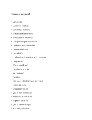 Cosas que están mal:
• La historia
• Los libros con final
• Estudiar de memoria
• El horóscopo (lo siento)
• El sol cuando amanezco
• Los aplausos por convención
• Las bodas por convención
• Las convenciones
• La tradición
• Los bautizos, los entierros, la comunión
• Las guerras
• (Esa era evidente)
• La prisa de la gente
• Yo (un poco)
• Nosotras
• Él y todos ellos (pero que muy mal)
• El mes de enero
• El aguacate sin sal
• Que el mar no sea azul
• Tener que ir corriendo
• El precio de la luz
• Que te cobren el agua
• Y el aire y el tiempo
 