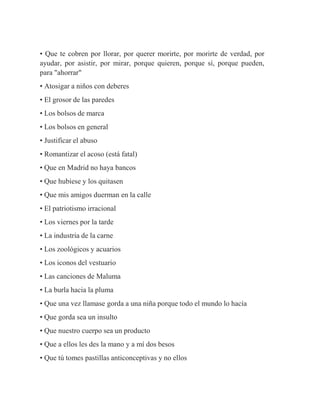 • Que te cobren por llorar, por querer morirte, por morirte de verdad, por
ayudar, por asistir, por mirar, porque quieren, porque sí, porque pueden,
para "ahorrar"
• Atosigar a niños con deberes
• El grosor de las paredes
• Los bolsos de marca
• Los bolsos en general
• Justificar el abuso
• Romantizar el acoso (está fatal)
• Que en Madrid no haya bancos
• Que hubiese y los quitasen
• Que mis amigos duerman en la calle
• El patriotismo irracional
• Los viernes por la tarde
• La industria de la carne
• Los zoológicos y acuarios
• Los iconos del vestuario
• Las canciones de Maluma
• La burla hacia la pluma
• Que una vez llamase gorda a una niña porque todo el mundo lo hacía
• Que gorda sea un insulto
• Que nuestro cuerpo sea un producto
• Que a ellos les des la mano y a mí dos besos
• Que tú tomes pastillas anticonceptivas y no ellos
 