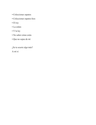 • Coleccionar zapatos
• Coleccionar zapatos feos
• El rey
• La orden
• Y la ley
• No saber cómo estás
• Que no sepas de mí
¿Se te ocurre algo más?
A mí sí
 