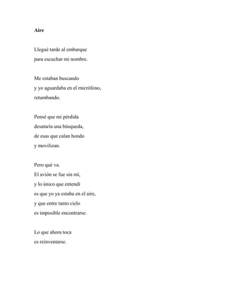 Aire
Llegué tarde al embarque
para escuchar mi nombre.
Me estaban buscando
y yo aguardaba en el micrófono,
retumbando.
Pensé que mi pérdida
desataría una búsqueda,
de esas que calan hondo
y movilizan.
Pero qué va.
El avión se fue sin mí,
y lo único que entendí
es que yo ya estaba en el aire,
y que entre tanto cielo
es imposible encontrarse.
Lo que ahora toca
es reinventarse.
 