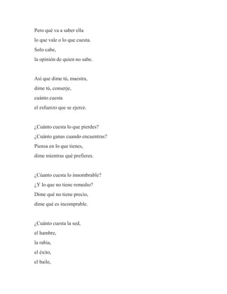 Pero qué va a saber ella
lo que vale o lo que cuesta.
Solo cabe,
la opinión de quien no sabe.
Así que dime tú, maestra,
dime tú, conserje,
cuánto cuesta
el esfuerzo que se ejerce.
¿Cuánto cuesta lo que pierdes?
¿Cuánto ganas cuando encuentras?
Piensa en lo que tienes,
dime mientras qué prefieres.
¿Cúanto cuesta lo innombrable?
¿Y lo que no tiene remedio?
Dime qué no tiene precio,
dime qué es incomprable.
¿Cuánto cuesta la sed,
el hambre,
la rabia,
el éxito,
el baile,
 