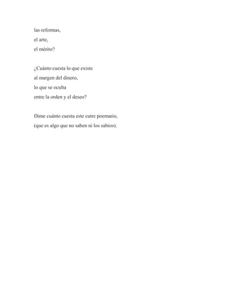 las reformas,
el arte,
el mérito?
¿Cuánto cuesta lo que existe
al margen del dinero,
lo que se oculta
entre la orden y el deseo?
Dime cuánto cuesta este cutre poemario,
(que es algo que no saben ni los sabios).
 