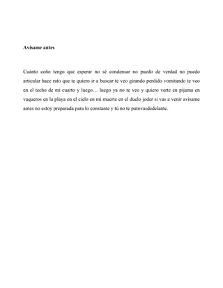 Avísame antes
Cuánto coño tengo que esperar no sé condensar no puedo de verdad no puedo
articular hace rato que te quiero ir a buscar te veo girando perdido vomitando te veo
en el techo de mi cuarto y luego… luego ya no te veo y quiero verte en pijama en
vaqueros en la playa en el cielo en mi muerte en el duelo joder si vas a venir avísame
antes no estoy preparada para lo constante y tú no te putovasdedelante.
 