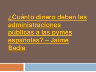¿Cuánto dinero deben las
administraciones
públicas a las pymes
españolas? – Jaime
Bedia
 