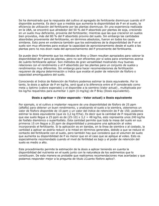 Se ha demostrado que la respuesta del cultivo al agregado de fertilizante disminuye cuando el P
disponible aumenta. Es decir que a medida que aumenta la disponibilidad de P en el suelo, la
eficiencia de utilización del fertilizante por las plantas disminuye. En una experiencia realizada
en la UBA, se encontró que alrededor del 50 % del P absorbido por plantas de soja, creciendo
en un suelo muy deficiente, provenía del fertilizante; mientras que las que crecieron en suelos
bien provistos, más del 80 % del P absorbido provino del suelo. Sin embargo las cantidades
absorbidas proveniente del fertilizante, en términos absolutos, fueron en todos los casos
similares. Esto pone en evidencia también que los estimadores de la disponibilidad de P en el
suelo son muy eficientes para evaluar la capacidad de aprovisionamiento desde el suelo a las
plantas pero no nos dicen nada del aprovechamiento del P proveniente del fertilizante.

Se puede decir finalmente que los métodos de Bray u Olsen resultan apropiados para valorar la
disponibilidad de P para las plantas, pero no son eficientes por sí solos para orientarnos acerca
de cuánto fertilizante aplicar. Son métodos de gran versatilidad mostrando muy buenas
relaciones con el rendimiento y el P absorbido por las plantas para un conjunto de suelos y
rendimientos muy diferentes. Sin embargo para hacer recomendaciones de fertilización
requieren de alguna determinación o índice que evalúe el poder de retención de fósforo o
capacidad amortiguadora del suelo.

Conociendo el Indice de Retención de Fósforo podemos estimar la dosis equivalente. Por lo
tanto, la dosis a aplicar de P en kg/ha, será igual a la diferencia entre el P considerado como
meta u óptimo (valore esperado) y el disponible a la siembra (Valor actual) , multiplicada por
los kg/ha requeridos para aumentar 1 ppm (ó mg/kg) de P Bray (Dosis equivalente).

          Dosis a aplicar = (Valor esperado - Valor actual) x Dosis equivalente

Por ejemplo, si el cultivo a implantar requiere de una disponibilidad de fósforo de 25 ppm
(alfalfa) para obtener un buen rendimiento, y analizando el suelo a la siembra, obtenemos un
valor de fósforo disponible de 10 ppm y un valor del índice de retención de P de 150; podemos
estimar la dosis equivalente (que es 3,2 kg P/ha). Es decir que la cantidad de P requerida para
que ese suelo llegue a 25 ppm es de (25-10) x 3,2 = 48 kg/ha, esto representa unos 240 kg/ha
de fosfato diamónico o superfosfato. Esta cantidad permite que toda la masa del suelo en sus
primeros 15 cm llegue a 25 ppm de disponibilidad y presupone una aplicación al voleo
incorporando el fertilizante. Si la aplicación es en bandas, en la línea de siembra o al costado, la
cantidad a aplicar se podría reducir a la mitad en términos generales, debido a que se reduce el
contacto del fertilizante con el suelo, pero también hay que considera que el volumen de suelo
que aumenta su disponibilidad de P es menor que en el caso que se aplique al voleo. Esto es
especialmente recomendado cuando el nivel de fertilidad es bajo y el poder de retención del
suelo es medio a alto.

Este procedimiento permite la estimación de la dosis a aplicar teniendo en cuenta la
disponibilidad del nutriente en el suelo junto con la naturaleza de los sedimentos que lo
constituyen. De esta manera es probable que realicemos recomendaciones mas acertadas y que
podamos responder mejor a la pregunta de titulo ¿Cuanto fósforo aplico?.
 
