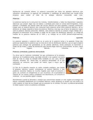 distribución de corriente alterna. La potencia consumida por todos los aparatos eléctricos que
utilizamos normalmente, la registran los contadores o medidores de electricidad que instala dicha
empresa para cobrar el total de la energía eléctrica consumida cada mes.
Potencia reactiva
La potencia reactiva es la consumen los motores, transformadores y todos los dispositivos o aparatos
eléctricos que poseen algún tipo de bobina o enrollado para crear un campo electromagnético. Esas
bobinas o enrollados que forman parte del circuito eléctrico de esos aparatos o equipos constituyen
cargas para el sistema eléctrico que consumen tanto potencia activa como potencia reactiva y de su
eficiencia de trabajo depende el factor de potencia. Mientras más bajo sea el factor de potencia, mayor
será la potencia reactiva consumida. Además, esta potencia reactiva no produce ningún trabajo útil y
perjudica la transmisión de la energía a través de las líneas de distribución eléctrica. La unidad de
medida de la potencia reactiva es el VAR y su múltiplo es el kVAR (kilovolt-amper-reactivo).
Potencia aparente
La potencia aparente o potencia total es la suma de la potencia activa y la aparente. Estas dos
potencias representan la potencia que se toma de la red de distribución eléctrica, que es igual a toda la
potencia que entregan los generadores en las plantas eléctricas. Estas potencias se transmiten a
través de las líneas o cables de distribución para hacerla llegar hasta los consumidores, es decir, hasta
los hogares, fábricas, industrias, etc.
Potencia contratada y potencia demandada
Ya vimos que la “potencia contratada” (la que contratamos en la empresa
eléctrica), es la potencia activa, que debe coincidir o ser superior a la suma
total de toda la carga en kilowatt (kW) instalada en una casa, fábrica,
industria, empresa, etc. Ahora bien, la “potencia demandada” es la que
realmente se consume, que puede ser menor, igual o mayor que la
contratada.
La foto de la derecha muestra un metro contador analógico, que instala
la<empresa eléctrica cuando contratamos el servicio eléctrico y que
podemos<encontrar todavía en muchos hogares para medir el consumo o
gasto de<corriente en kilowatt-hora en que incurrimos. En la actualidad la
mayoría de<los nuevos metros contadores son electrónicos y el consumo lo
muestran <en una pantalla digital o display.
Normalmente cuando la demanda o energía que consumimos durante un mes supera a la energía que
hemos contratado previamente en la empresa eléctrica, éstas penalizan al usuario con una multa o un
cobro superior al costo de los kilowatt que se estipulan en el contrato. Por tanto, la potencia demandada
no debe superar nunca a la potencia contratada.
 
