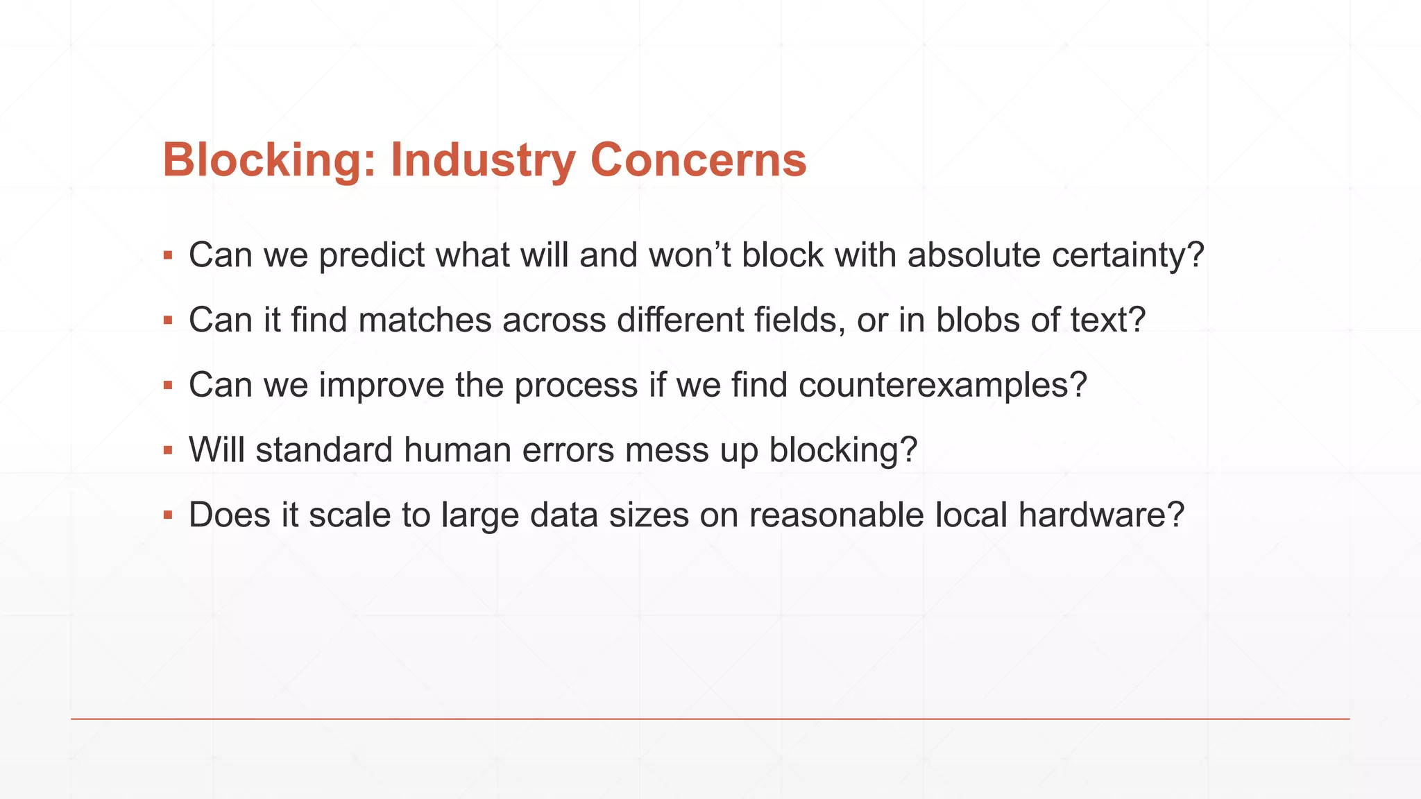 Blocking: Industry Concerns ▪ Can we predict what will and won’t block with absolute certainty? ▪ Can it find matches across different fields, or in blobs of text? ▪ Can we improve the process if we find counterexamples? ▪ Will standard human errors mess up blocking? ▪ Does it scale to large data sizes on reasonable local hardware? 