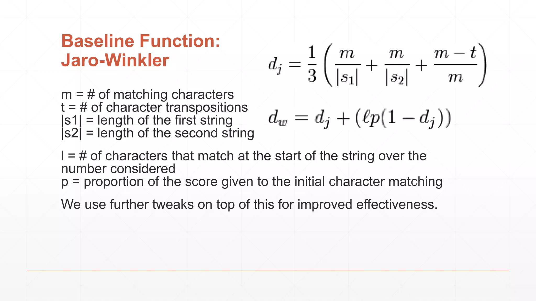 Baseline Function: Jaro-Winkler m = # of matching characters t = # of character transpositions |s1| = length of the first string |s2| = length of the second string l = # of characters that match at the start of the string over the number considered p = proportion of the score given to the initial character matching We use further tweaks on top of this for improved effectiveness. 