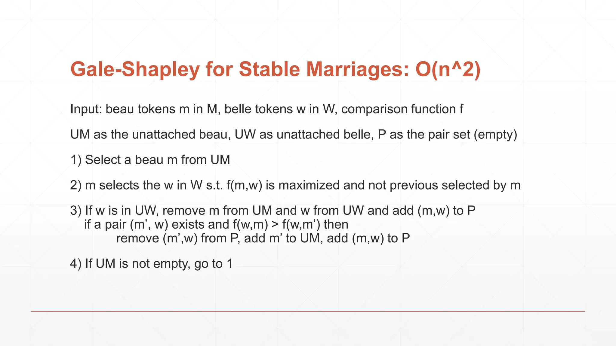 Gale-Shapley for Stable Marriages: O(n^2) Input: beau tokens m in M, belle tokens w in W, comparison function f UM as the unattached beau, UW as unattached belle, P as the pair set (empty) 1) Select a beau m from UM 2) m selects the w in W s.t. f(m,w) is maximized and not previous selected by m 3) If w is in UW, remove m from UM and w from UW and add (m,w) to P if a pair (m’, w) exists and f(w,m) > f(w,m’) then remove (m’,w) from P, add m’ to UM, add (m,w) to P 4) If UM is not empty, go to 1 
