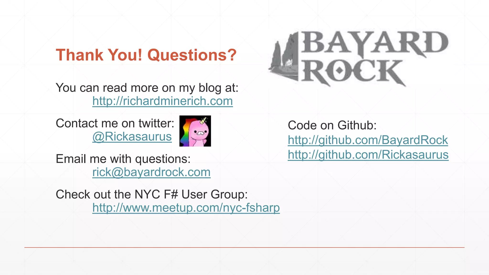 Thank You! Questions? You can read more on my blog at: http://richardminerich.com Contact me on twitter: @Rickasaurus Email me with questions: rick@bayardrock.com Check out the NYC F# User Group: http://www.meetup.com/nyc-fsharp Code on Github: http://github.com/BayardRock http://github.com/Rickasaurus 