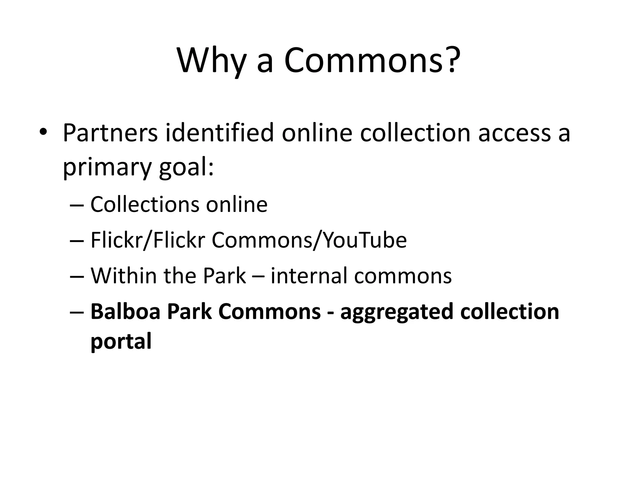 Why a Commons?
• Partners identified online collection access a
  primary goal:
  – Collections online
  – Flickr/Flickr Commons/YouTube
  – Within the Park – internal commons
  – Balboa Park Commons - aggregated collection
    portal
 